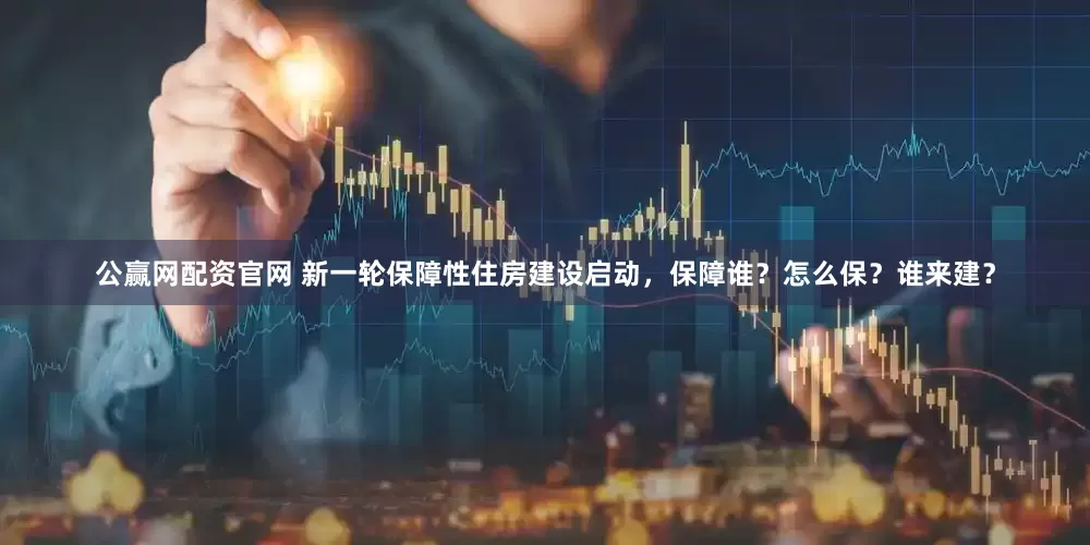 公赢网配资官网 新一轮保障性住房建设启动，保障谁？怎么保？谁来建？
