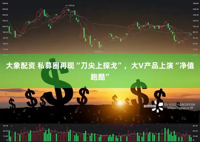 大象配资 私募圈再现“刀尖上探戈”，大V产品上演“净值跑酷”