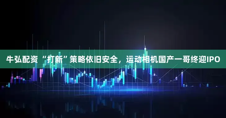 牛弘配资 “打新”策略依旧安全，运动相机国产一哥终迎IPO