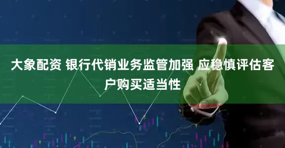 大象配资 银行代销业务监管加强 应稳慎评估客户购买适当性