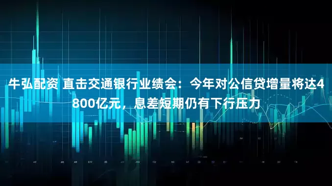 牛弘配资 直击交通银行业绩会：今年对公信贷增量将达4800亿元，息差短期仍有下行压力