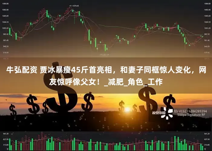 牛弘配资 贾冰暴瘦45斤首亮相，和妻子同框惊人变化，网友惊呼像父女！_减肥_角色_工作