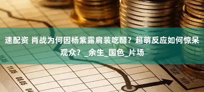 速配资 肖战为何因杨紫露肩装吃醋？超萌反应如何惊呆观众？_余生_国色_片场
