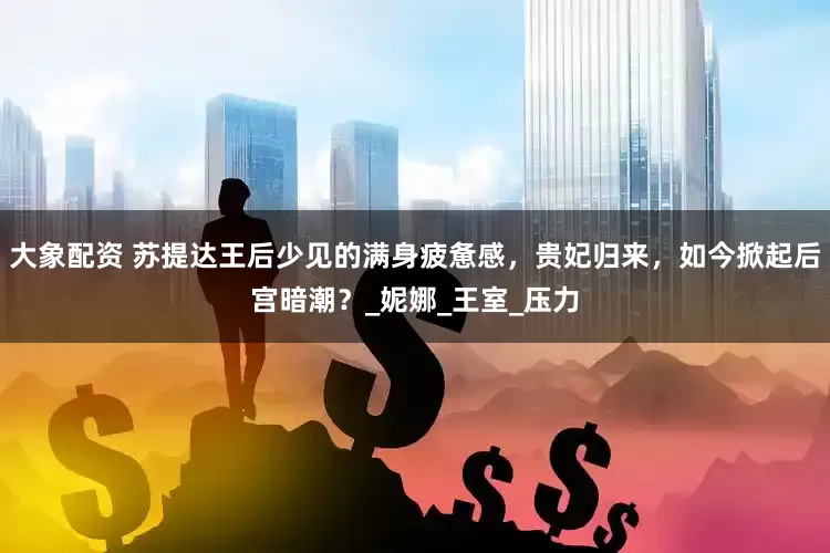 大象配资 苏提达王后少见的满身疲惫感，贵妃归来，如今掀起后宫暗潮？_妮娜_王室_压力