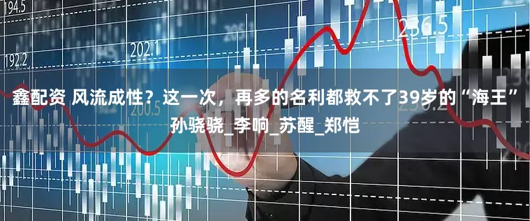 鑫配资 风流成性？这一次，再多的名利都救不了39岁的“海王”孙骁骁_李响_苏醒_郑恺