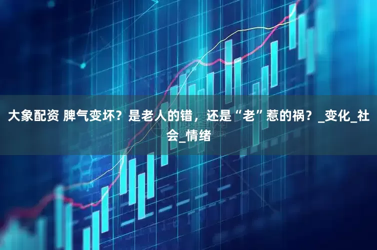 大象配资 脾气变坏？是老人的错，还是“老”惹的祸？_变化_社会_情绪