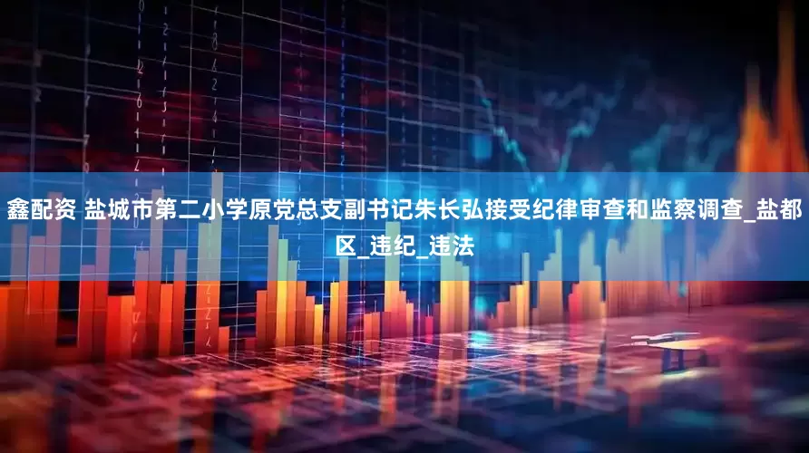 鑫配资 盐城市第二小学原党总支副书记朱长弘接受纪律审查和监察调查_盐都区_违纪_违法