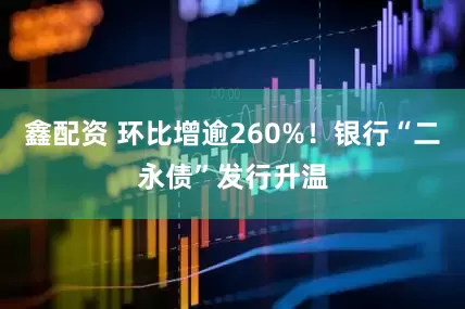 鑫配资 环比增逾260%！银行“二永债”发行升温