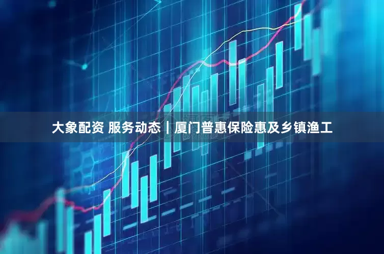 大象配资 服务动态｜厦门普惠保险惠及乡镇渔工