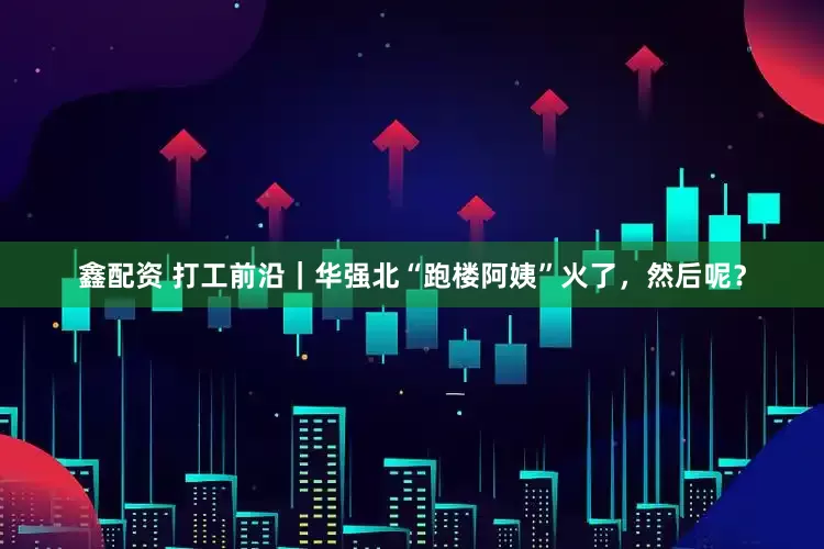 鑫配资 打工前沿｜华强北“跑楼阿姨”火了，然后呢？