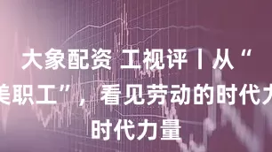 大象配资 工视评丨从“最美职工”，看见劳动的时代力量