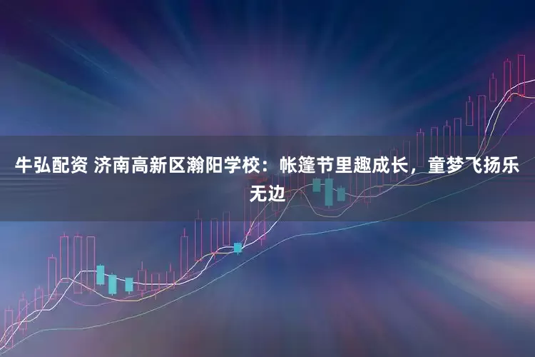 牛弘配资 济南高新区瀚阳学校：帐篷节里趣成长，童梦飞扬乐无边