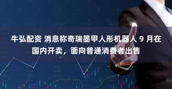 牛弘配资 消息称奇瑞墨甲人形机器人 9 月在国内开卖，面向普通消费者出售