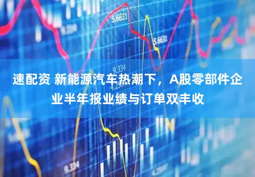 速配资 新能源汽车热潮下，A股零部件企业半年报业绩与订单双丰收