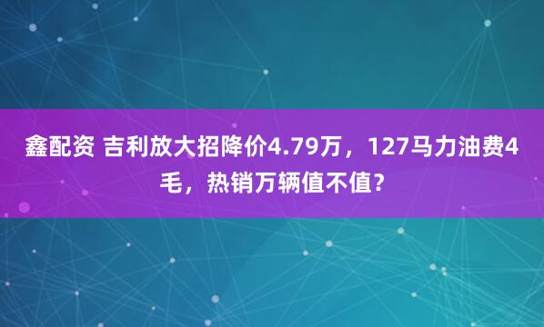 鑫配资 吉利放大招降价4.79万，127马力油费4毛，热销万辆值不值？