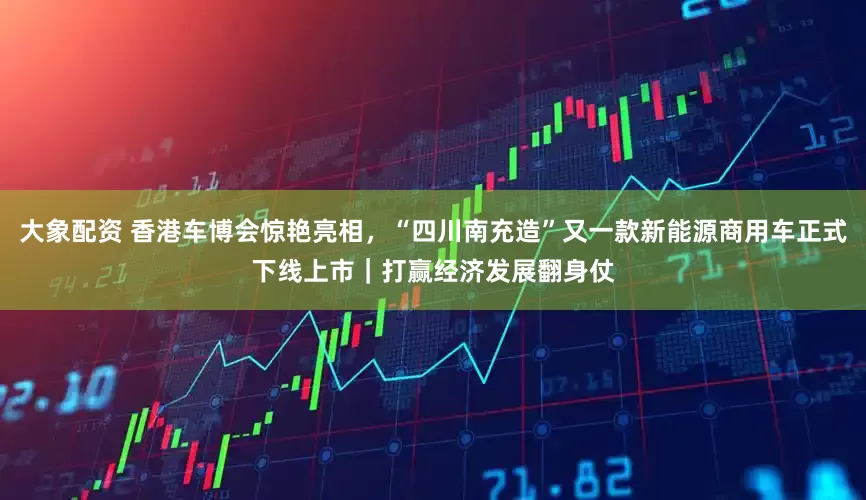 大象配资 香港车博会惊艳亮相，“四川南充造”又一款新能源商用车正式下线上市｜打赢经济发展翻身仗