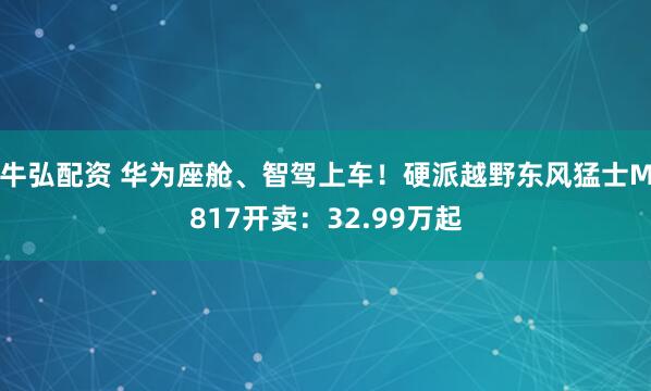 牛弘配资 华为座舱、智驾上车！硬派越野东风猛士M817开卖：32.99万起
