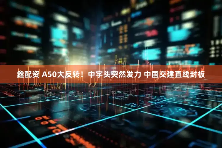 鑫配资 A50大反转！中字头突然发力 中国交建直线封板