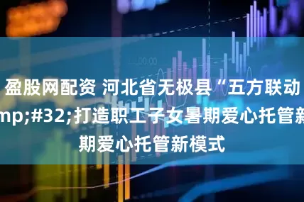 盈股网配资 河北省无极县“五方联动”&#32;打造职工子女暑期爱心托管新模式