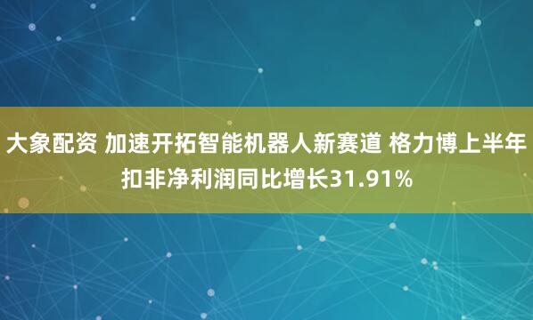 大象配资 加速开拓智能机器人新赛道 格力博上半年扣非净利润同比增长31.91%