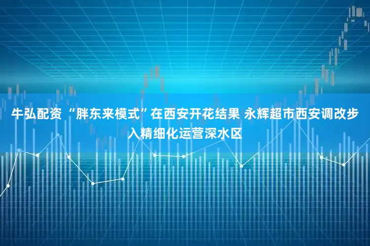 牛弘配资 “胖东来模式”在西安开花结果 永辉超市西安调改步入精细化运营深水区